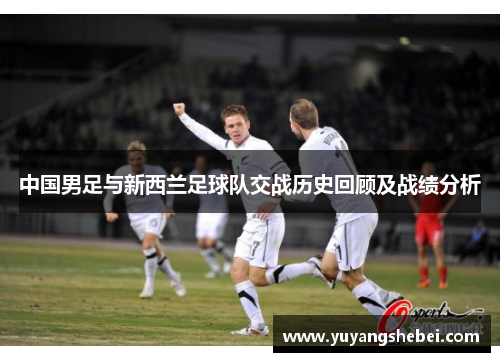 中国男足与新西兰足球队交战历史回顾及战绩分析