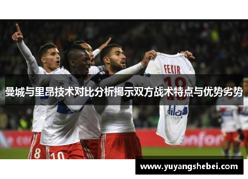曼城与里昂技术对比分析揭示双方战术特点与优势劣势