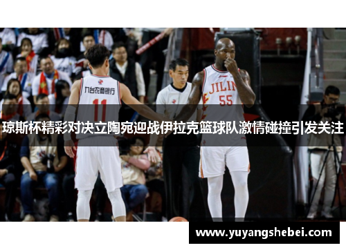 琼斯杯精彩对决立陶宛迎战伊拉克篮球队激情碰撞引发关注